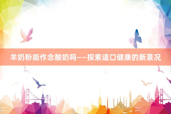 羊奶粉能作念酸奶吗——探索适口健康的新景况