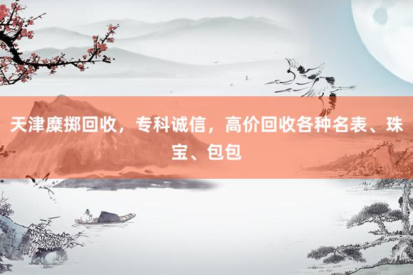 天津糜掷回收，专科诚信，高价回收各种名表、珠宝、包包